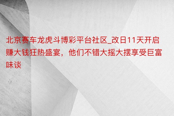 北京赛车龙虎斗博彩平台社区_改日11天开启赚大钱狂热盛宴，他们不错大摇大摆享受巨富味谈