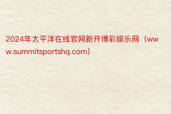 2024年太平洋在线官网新开博彩娱乐网（www.summitsportshq.com）