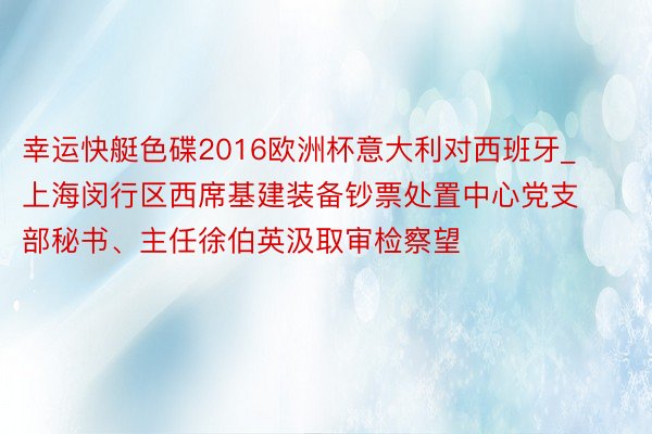 幸运快艇色碟2016欧洲杯意大利对西班牙_上海闵行区西席基建装备钞票处置中心党支部秘书、主任徐伯英汲取审检察望