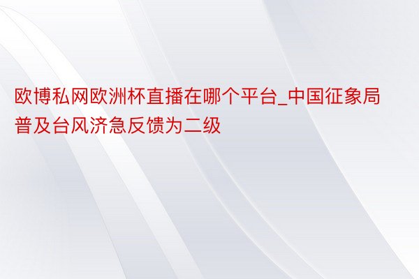 欧博私网欧洲杯直播在哪个平台_中国征象局普及台风济急反馈为二级