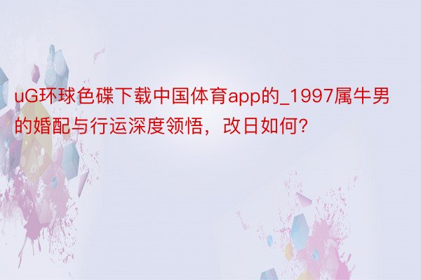 uG环球色碟下载中国体育app的_1997属牛男的婚配与行运深度领悟，改日如何?