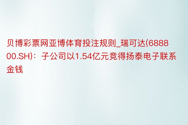 贝博彩票网亚博体育投注规则_瑞可达(688800.SH)：子公司以1.54亿元竞得扬泰电子联系金钱