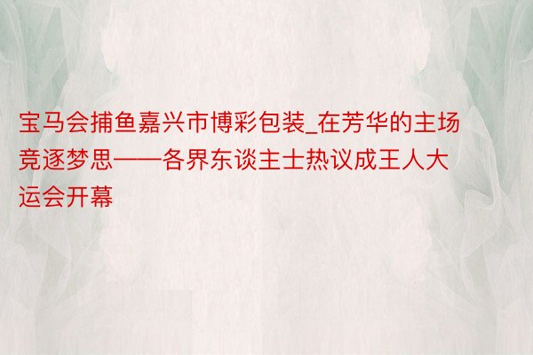 宝马会捕鱼嘉兴市博彩包装_在芳华的主场竞逐梦思——各界东谈主士热议成王人大运会开幕