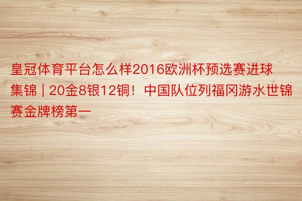 皇冠体育平台怎么样2016欧洲杯预选赛进球集锦 | 20金8银12铜！中国队位列福冈游水世锦赛金牌榜第一