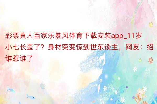 彩票真人百家乐暴风体育下载安装app_11岁小七长歪了？身材突变惊到世东谈主，网友：招谁惹谁了