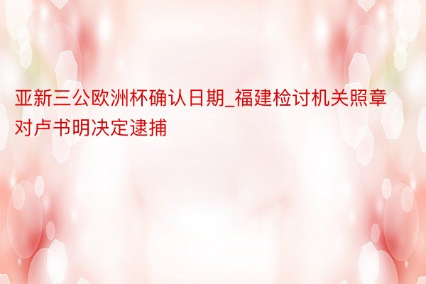 亚新三公欧洲杯确认日期_福建检讨机关照章对卢书明决定逮捕