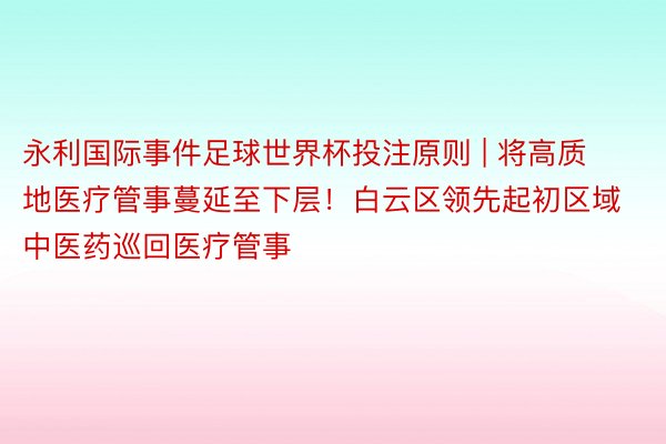 永利国际事件足球世界杯投注原则 | 将高质地医疗管事蔓延至下层！白云区领先起初区域中医药巡回医疗管事