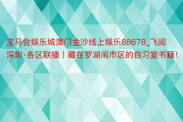 宝马会娱乐城澳门金沙线上娱乐88678_飞阅深圳·各区联播丨藏在罗湖闹市区的自习室书籍！