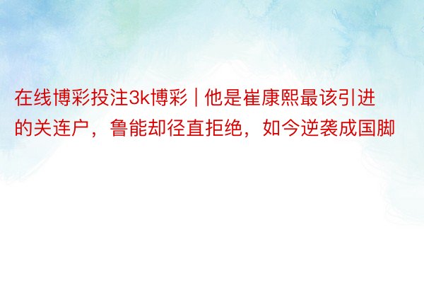 在线博彩投注3k博彩 | 他是崔康熙最该引进的关连户，鲁能却径直拒绝，如今逆袭成国脚