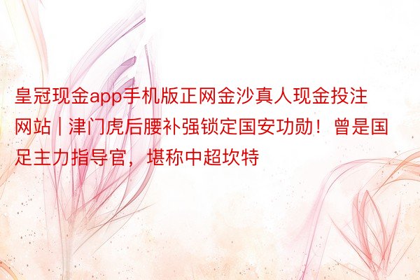 皇冠现金app手机版正网金沙真人现金投注网站 | 津门虎后腰补强锁定国安功勋！曾是国足主力指导官，堪称中超坎特