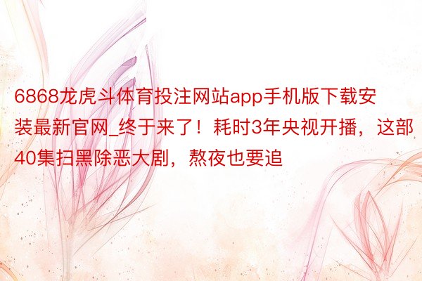 6868龙虎斗体育投注网站app手机版下载安装最新官网_终于来了！耗时3年央视开播，这部40集扫黑除恶大剧，熬夜也要追