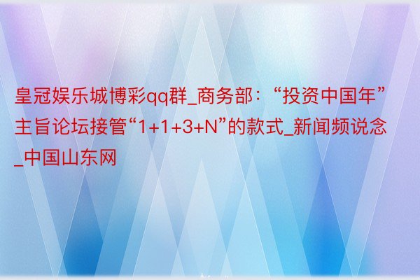 皇冠娱乐城博彩qq群_商务部：“投资中国年”主旨论坛接管“1+1+3+N”的款式_新闻频说念_中国山东网