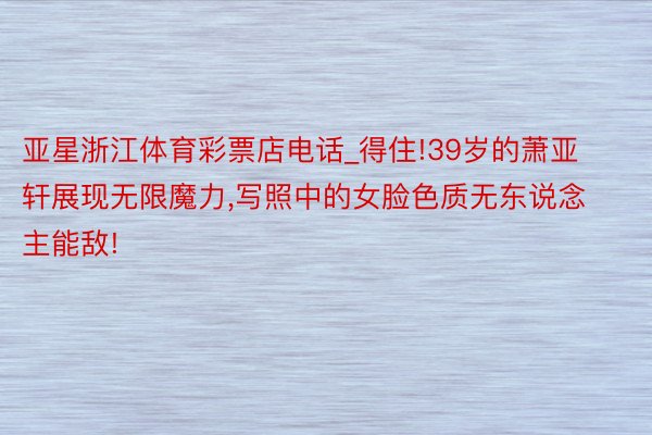 亚星浙江体育彩票店电话_得住!39岁的萧亚轩展现无限魔力,写照中的女脸色质无东说念主能敌!