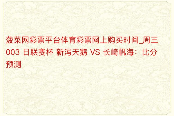 菠菜网彩票平台体育彩票网上购买时间_周三003 日联赛杯 新泻天鹅 VS 长崎帆海：比分预测